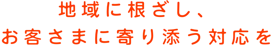 地域に根ざし、お客さまに寄り添う対応を